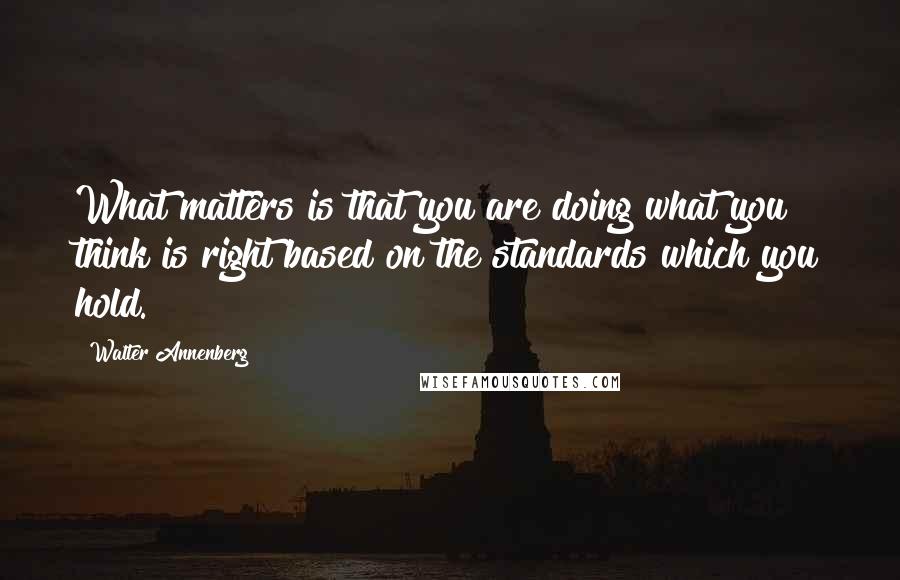 Walter Annenberg Quotes: What matters is that you are doing what you think is right based on the standards which you hold.