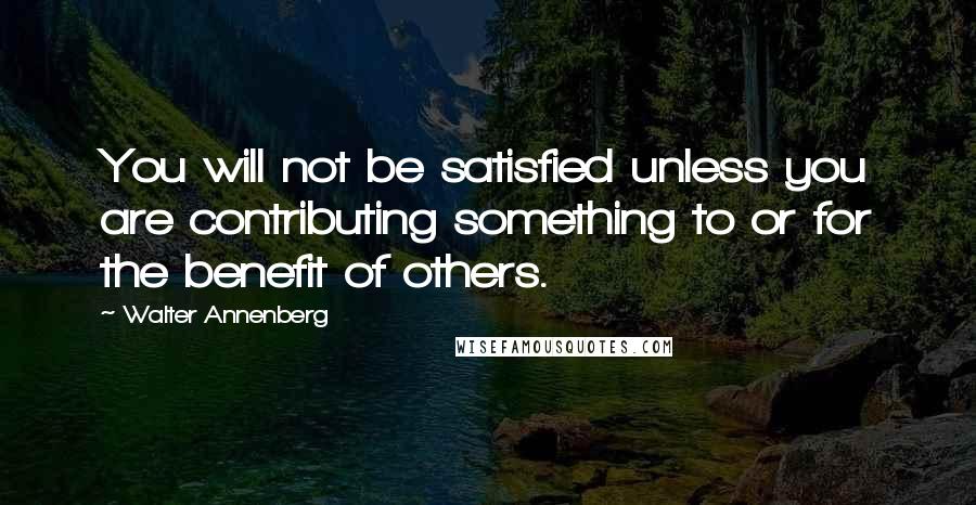 Walter Annenberg Quotes: You will not be satisfied unless you are contributing something to or for the benefit of others.