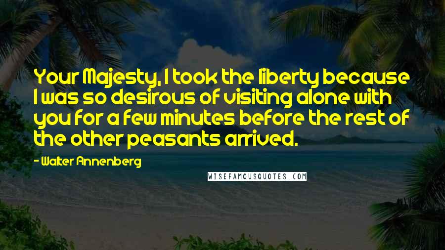 Walter Annenberg Quotes: Your Majesty, I took the liberty because I was so desirous of visiting alone with you for a few minutes before the rest of the other peasants arrived.