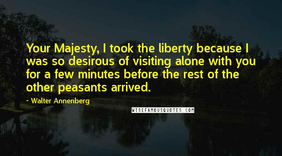 Walter Annenberg Quotes: Your Majesty, I took the liberty because I was so desirous of visiting alone with you for a few minutes before the rest of the other peasants arrived.