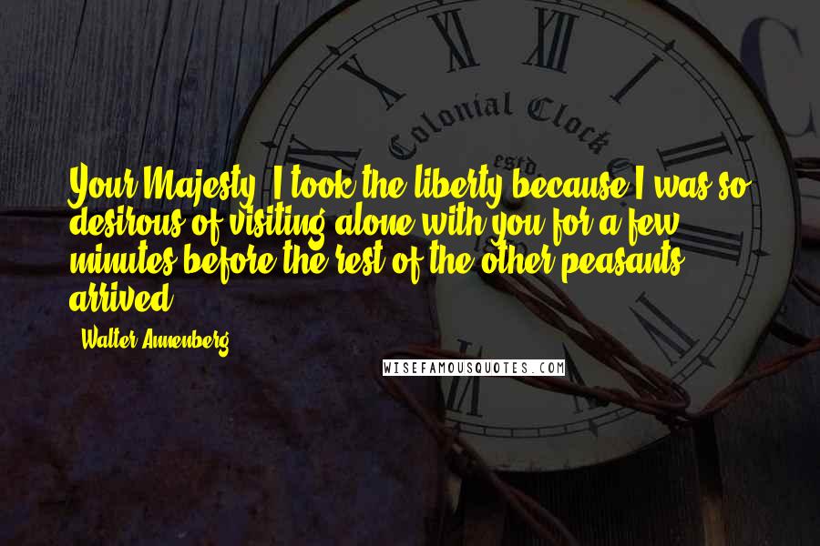 Walter Annenberg Quotes: Your Majesty, I took the liberty because I was so desirous of visiting alone with you for a few minutes before the rest of the other peasants arrived.