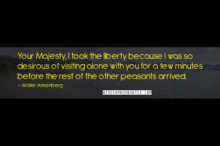 Walter Annenberg Quotes: Your Majesty, I took the liberty because I was so desirous of visiting alone with you for a few minutes before the rest of the other peasants arrived.