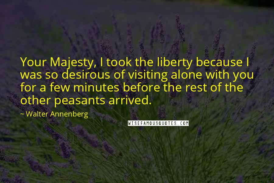 Walter Annenberg Quotes: Your Majesty, I took the liberty because I was so desirous of visiting alone with you for a few minutes before the rest of the other peasants arrived.