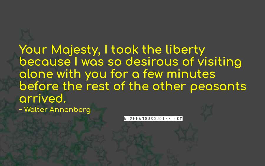 Walter Annenberg Quotes: Your Majesty, I took the liberty because I was so desirous of visiting alone with you for a few minutes before the rest of the other peasants arrived.