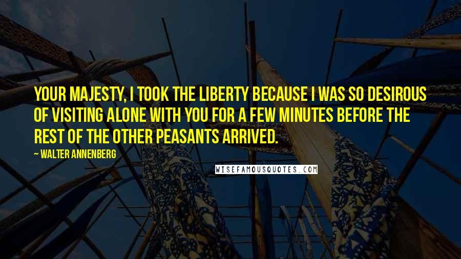 Walter Annenberg Quotes: Your Majesty, I took the liberty because I was so desirous of visiting alone with you for a few minutes before the rest of the other peasants arrived.