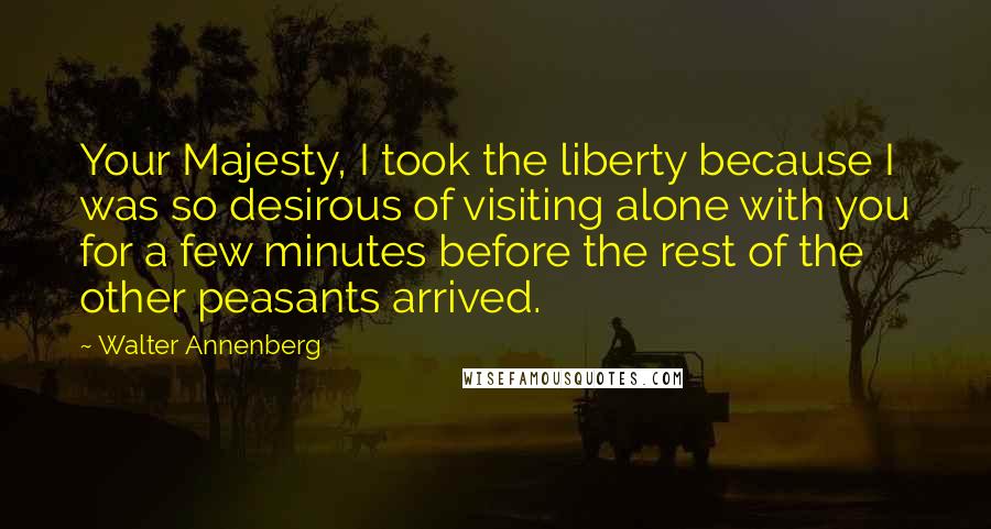 Walter Annenberg Quotes: Your Majesty, I took the liberty because I was so desirous of visiting alone with you for a few minutes before the rest of the other peasants arrived.