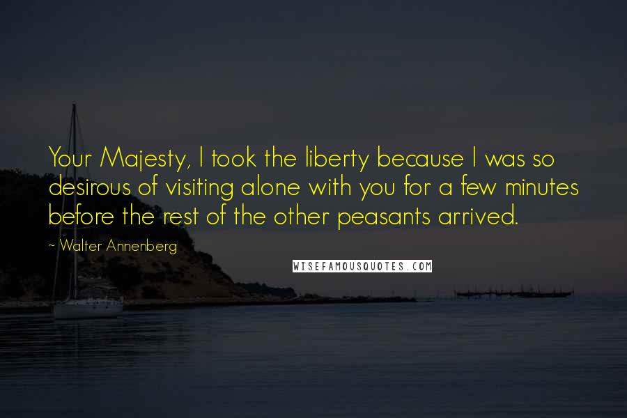 Walter Annenberg Quotes: Your Majesty, I took the liberty because I was so desirous of visiting alone with you for a few minutes before the rest of the other peasants arrived.