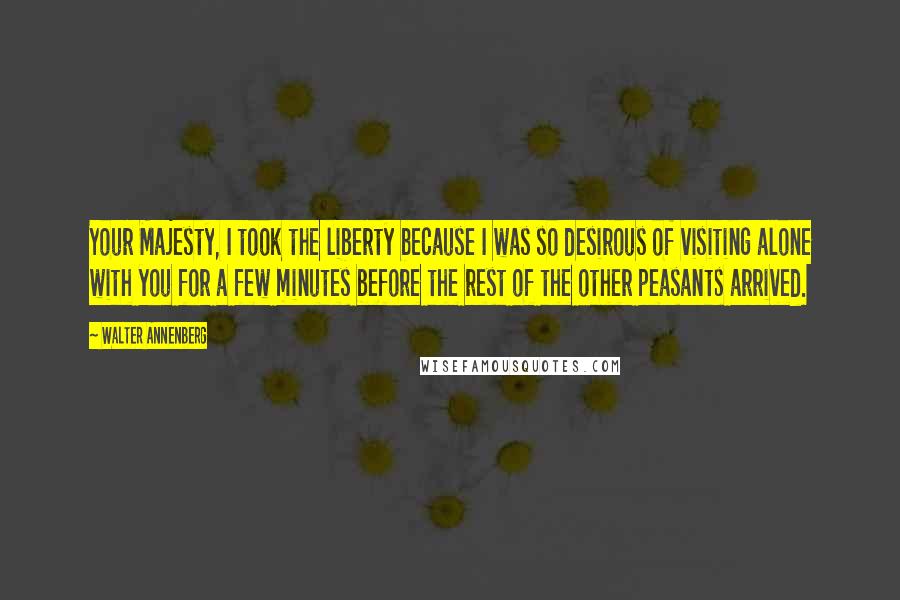 Walter Annenberg Quotes: Your Majesty, I took the liberty because I was so desirous of visiting alone with you for a few minutes before the rest of the other peasants arrived.