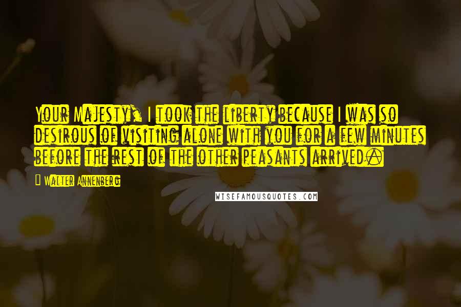 Walter Annenberg Quotes: Your Majesty, I took the liberty because I was so desirous of visiting alone with you for a few minutes before the rest of the other peasants arrived.