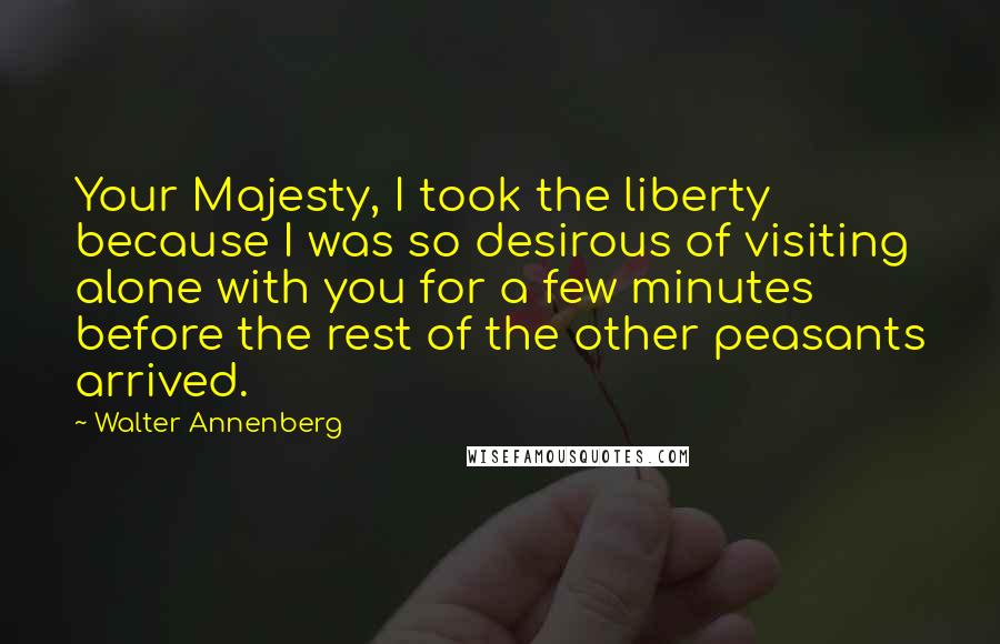 Walter Annenberg Quotes: Your Majesty, I took the liberty because I was so desirous of visiting alone with you for a few minutes before the rest of the other peasants arrived.