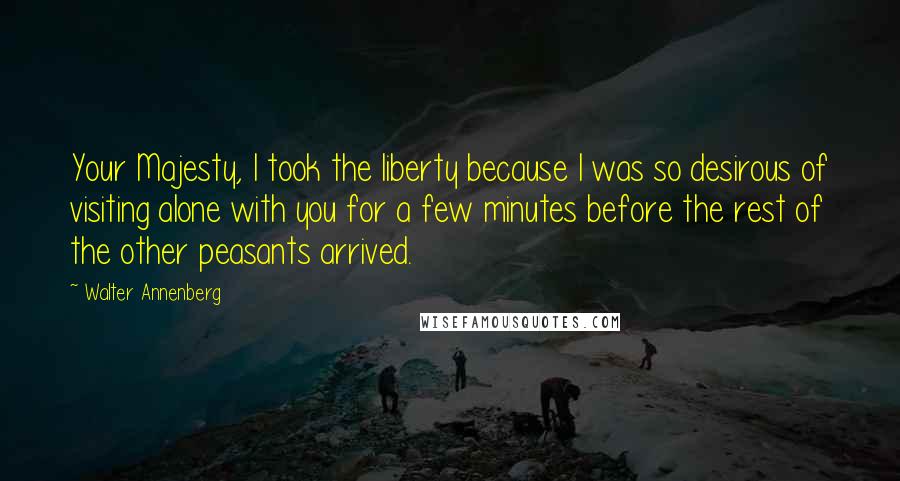 Walter Annenberg Quotes: Your Majesty, I took the liberty because I was so desirous of visiting alone with you for a few minutes before the rest of the other peasants arrived.