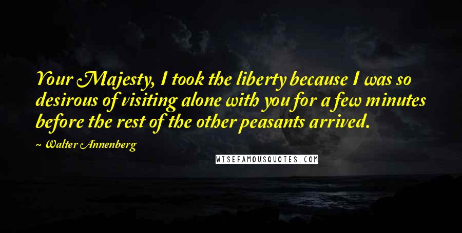 Walter Annenberg Quotes: Your Majesty, I took the liberty because I was so desirous of visiting alone with you for a few minutes before the rest of the other peasants arrived.