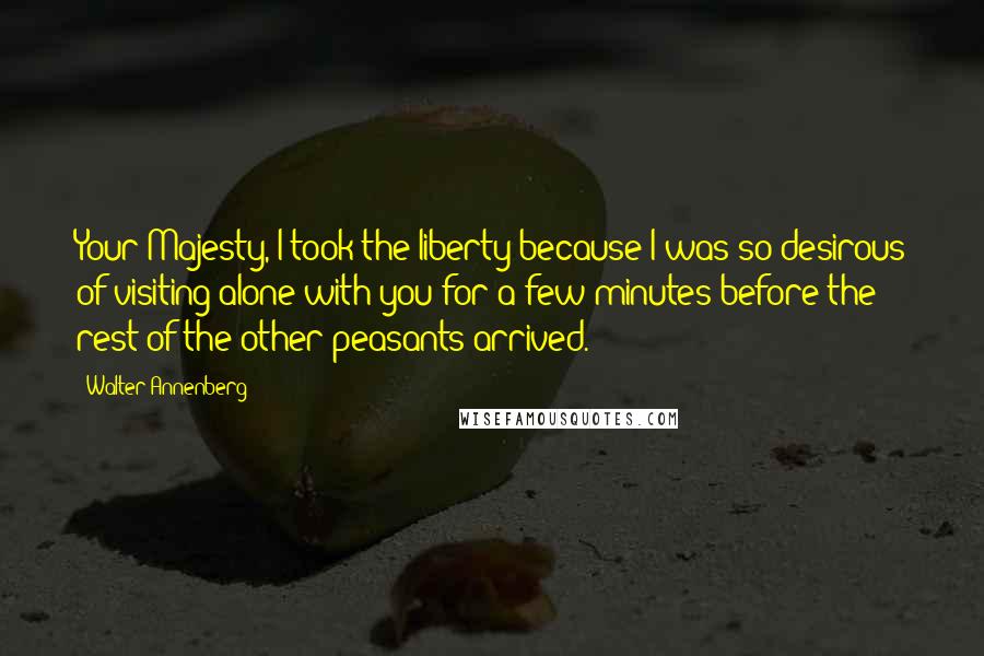 Walter Annenberg Quotes: Your Majesty, I took the liberty because I was so desirous of visiting alone with you for a few minutes before the rest of the other peasants arrived.