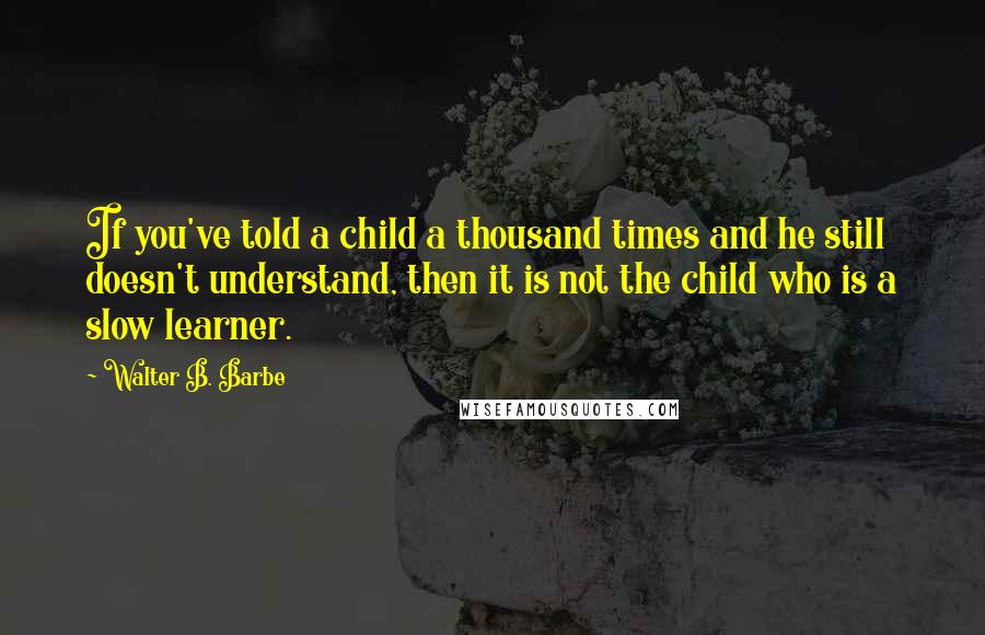 Walter B. Barbe Quotes: If you've told a child a thousand times and he still doesn't understand, then it is not the child who is a slow learner.