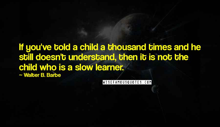 Walter B. Barbe Quotes: If you've told a child a thousand times and he still doesn't understand, then it is not the child who is a slow learner.