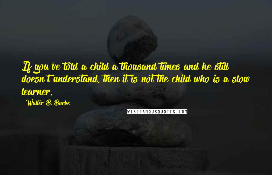 Walter B. Barbe Quotes: If you've told a child a thousand times and he still doesn't understand, then it is not the child who is a slow learner.
