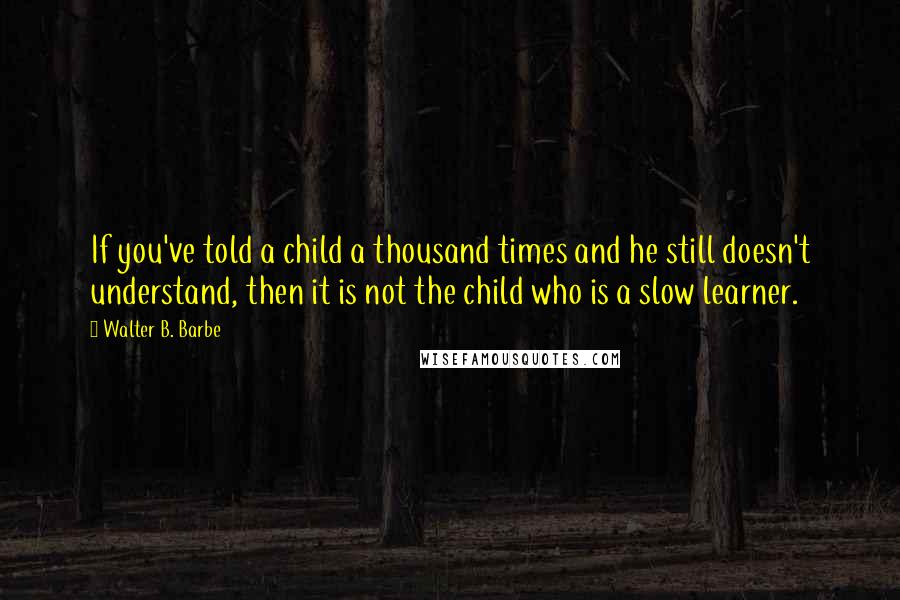 Walter B. Barbe Quotes: If you've told a child a thousand times and he still doesn't understand, then it is not the child who is a slow learner.