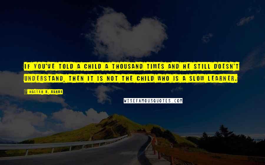 Walter B. Barbe Quotes: If you've told a child a thousand times and he still doesn't understand, then it is not the child who is a slow learner.