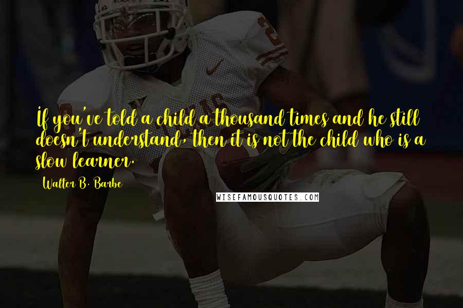 Walter B. Barbe Quotes: If you've told a child a thousand times and he still doesn't understand, then it is not the child who is a slow learner.