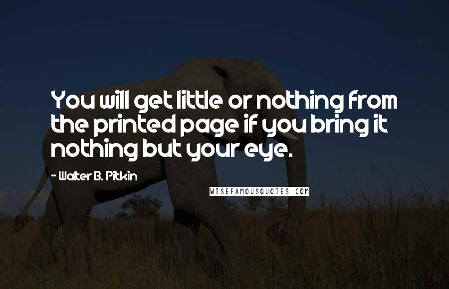 Walter B. Pitkin Quotes: You will get little or nothing from the printed page if you bring it nothing but your eye.