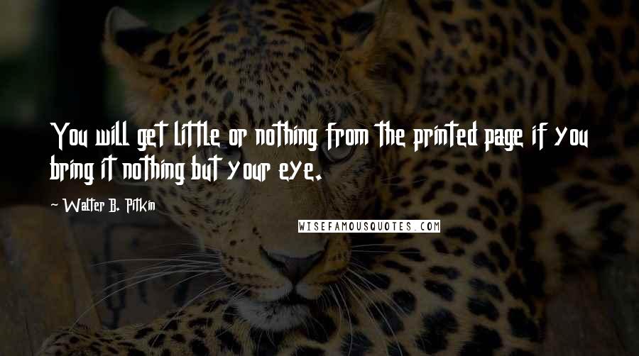 Walter B. Pitkin Quotes: You will get little or nothing from the printed page if you bring it nothing but your eye.