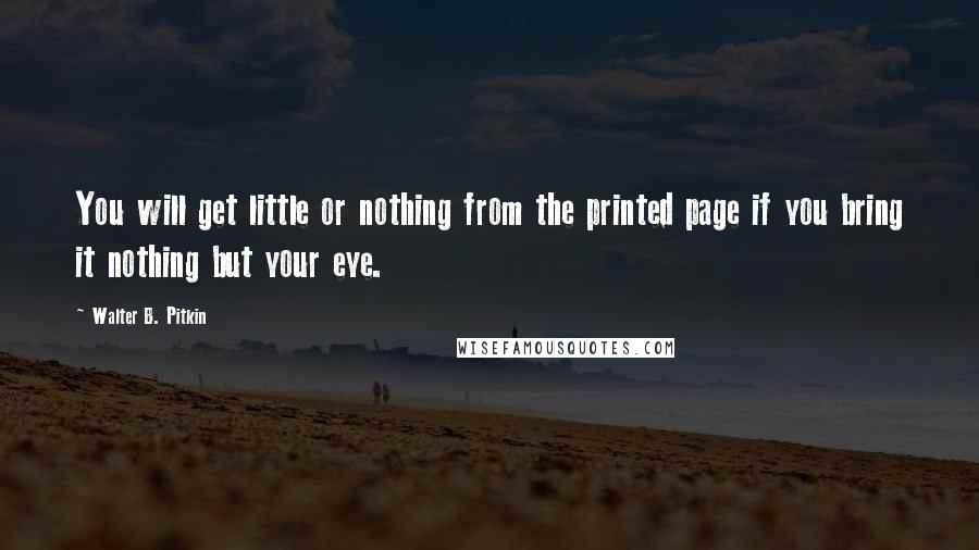 Walter B. Pitkin Quotes: You will get little or nothing from the printed page if you bring it nothing but your eye.