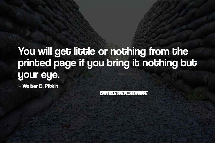 Walter B. Pitkin Quotes: You will get little or nothing from the printed page if you bring it nothing but your eye.