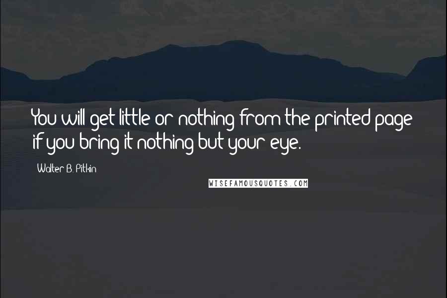 Walter B. Pitkin Quotes: You will get little or nothing from the printed page if you bring it nothing but your eye.