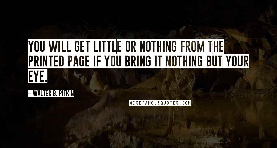 Walter B. Pitkin Quotes: You will get little or nothing from the printed page if you bring it nothing but your eye.