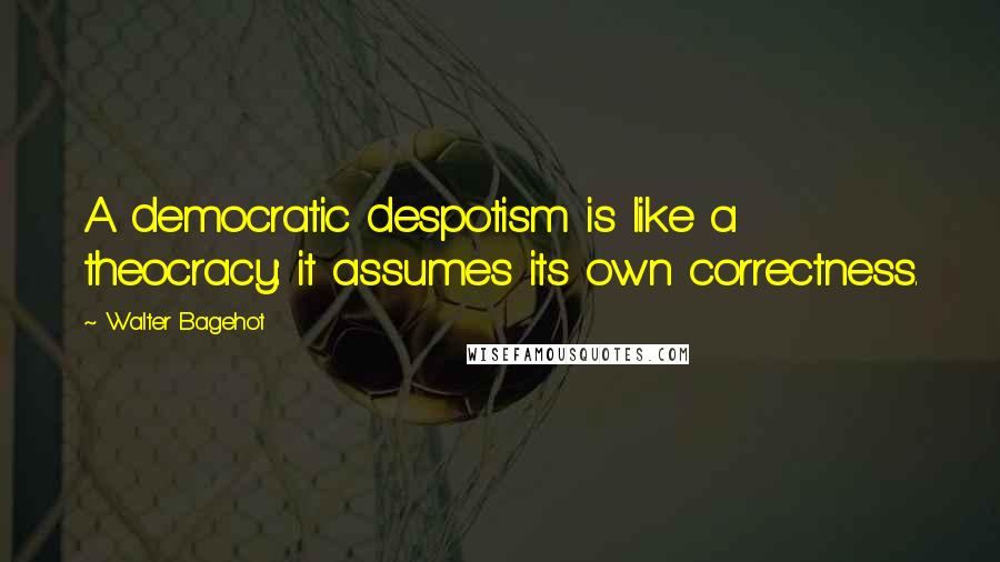 Walter Bagehot Quotes: A democratic despotism is like a theocracy: it assumes its own correctness.