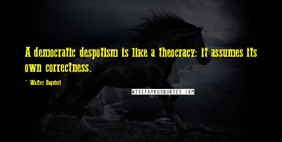 Walter Bagehot Quotes: A democratic despotism is like a theocracy: it assumes its own correctness.