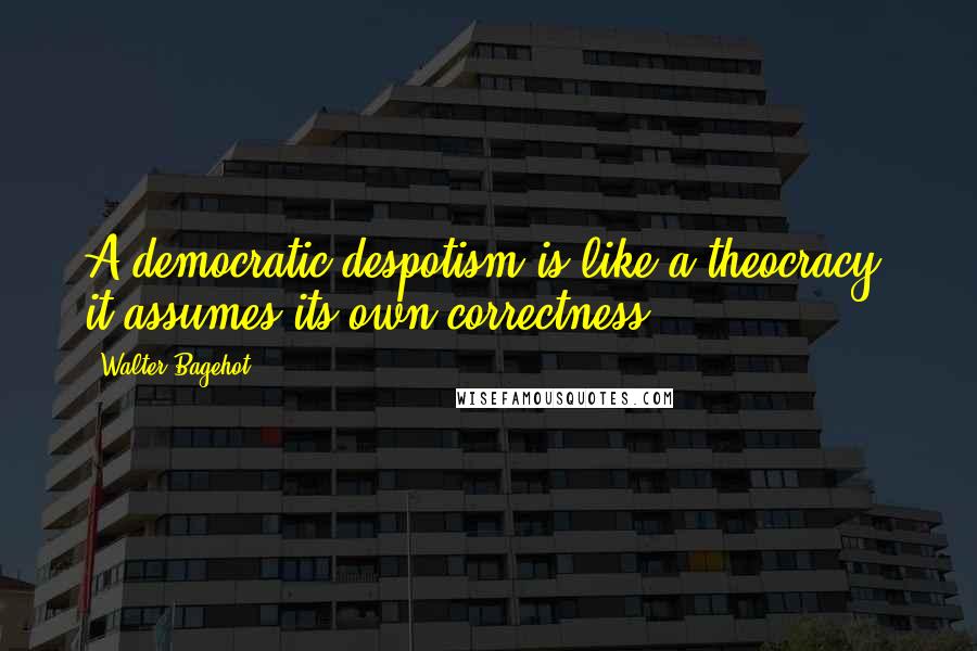 Walter Bagehot Quotes: A democratic despotism is like a theocracy: it assumes its own correctness.