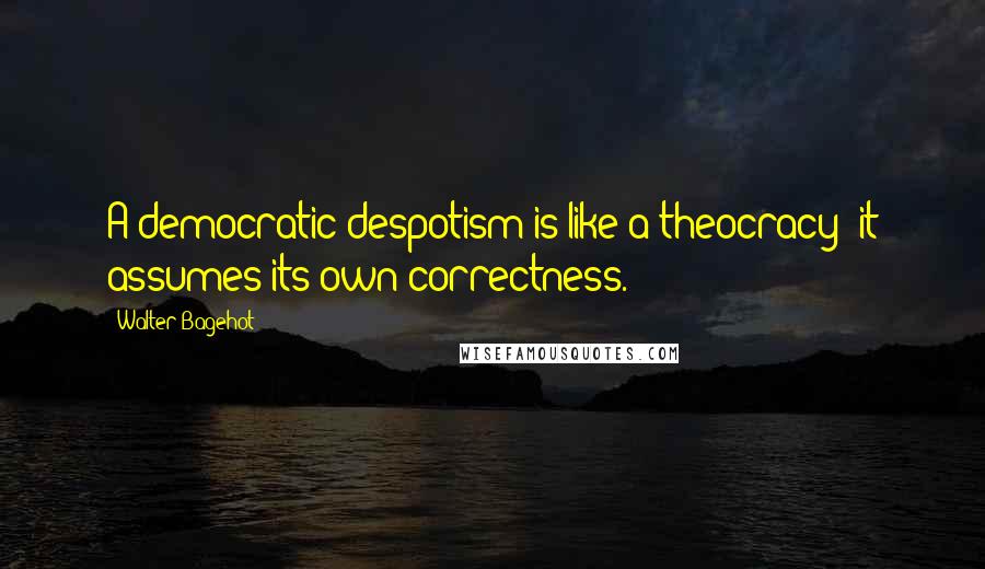 Walter Bagehot Quotes: A democratic despotism is like a theocracy: it assumes its own correctness.