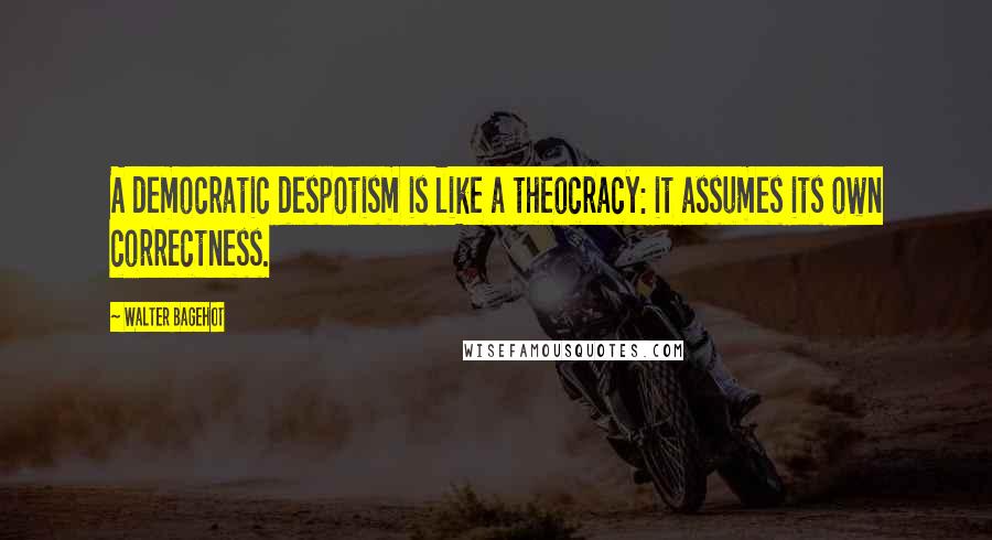 Walter Bagehot Quotes: A democratic despotism is like a theocracy: it assumes its own correctness.