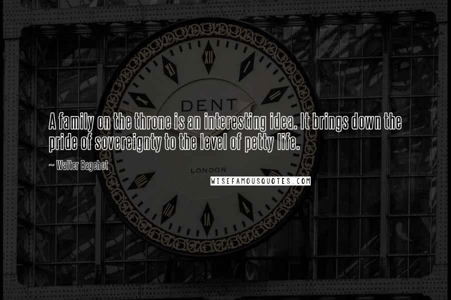 Walter Bagehot Quotes: A family on the throne is an interesting idea. It brings down the pride of sovereignty to the level of petty life.