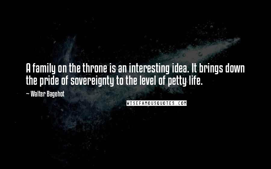 Walter Bagehot Quotes: A family on the throne is an interesting idea. It brings down the pride of sovereignty to the level of petty life.