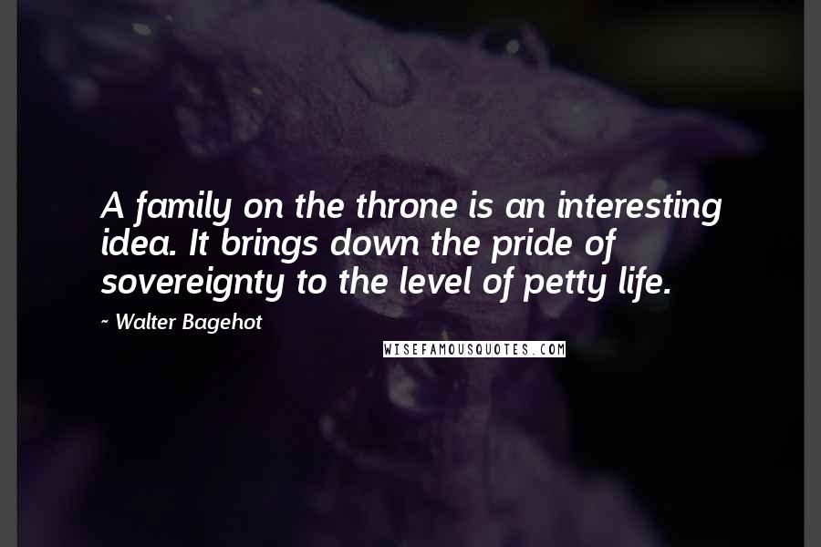 Walter Bagehot Quotes: A family on the throne is an interesting idea. It brings down the pride of sovereignty to the level of petty life.