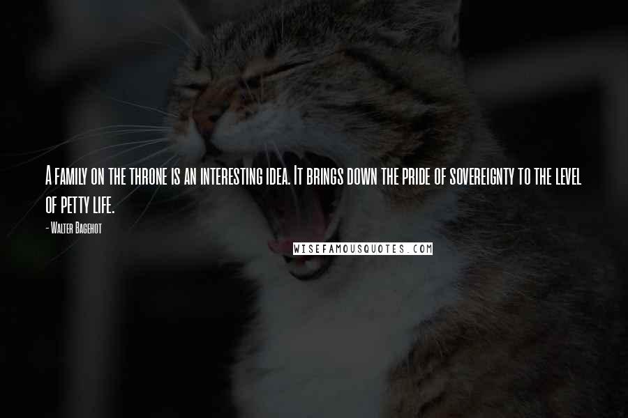 Walter Bagehot Quotes: A family on the throne is an interesting idea. It brings down the pride of sovereignty to the level of petty life.