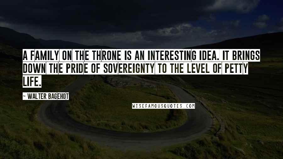 Walter Bagehot Quotes: A family on the throne is an interesting idea. It brings down the pride of sovereignty to the level of petty life.