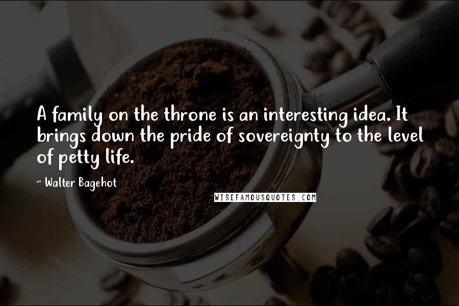 Walter Bagehot Quotes: A family on the throne is an interesting idea. It brings down the pride of sovereignty to the level of petty life.