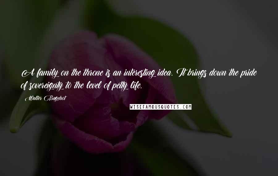 Walter Bagehot Quotes: A family on the throne is an interesting idea. It brings down the pride of sovereignty to the level of petty life.