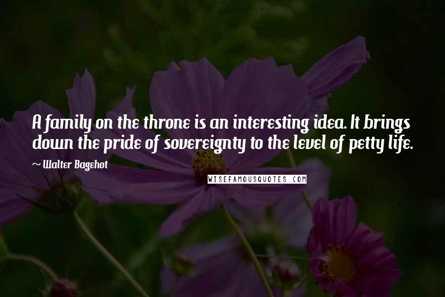 Walter Bagehot Quotes: A family on the throne is an interesting idea. It brings down the pride of sovereignty to the level of petty life.