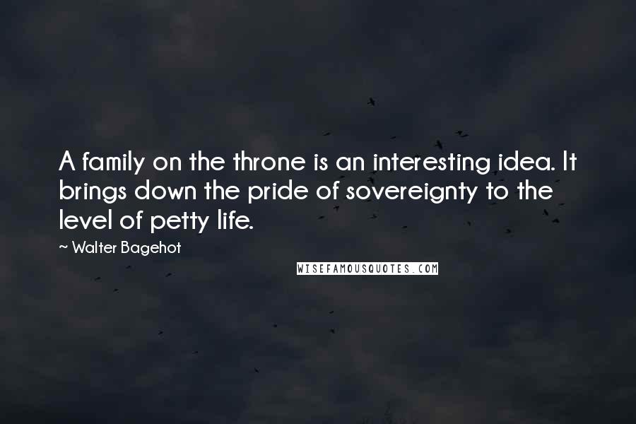 Walter Bagehot Quotes: A family on the throne is an interesting idea. It brings down the pride of sovereignty to the level of petty life.