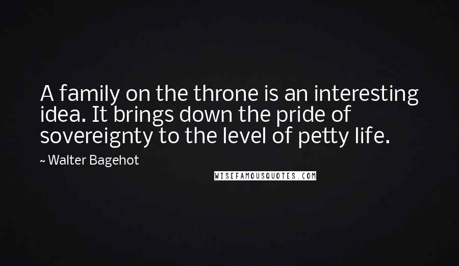 Walter Bagehot Quotes: A family on the throne is an interesting idea. It brings down the pride of sovereignty to the level of petty life.
