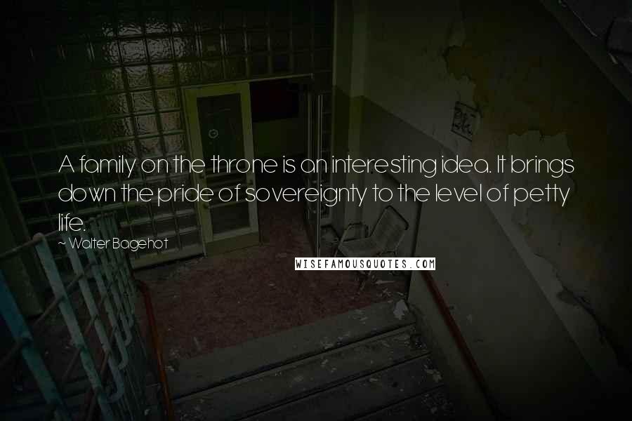 Walter Bagehot Quotes: A family on the throne is an interesting idea. It brings down the pride of sovereignty to the level of petty life.