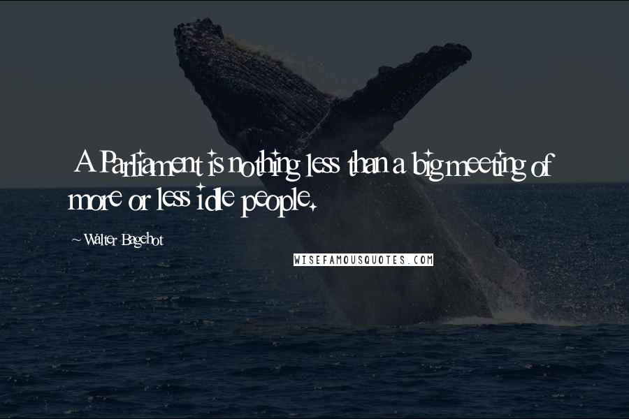 Walter Bagehot Quotes: A Parliament is nothing less than a big meeting of more or less idle people.