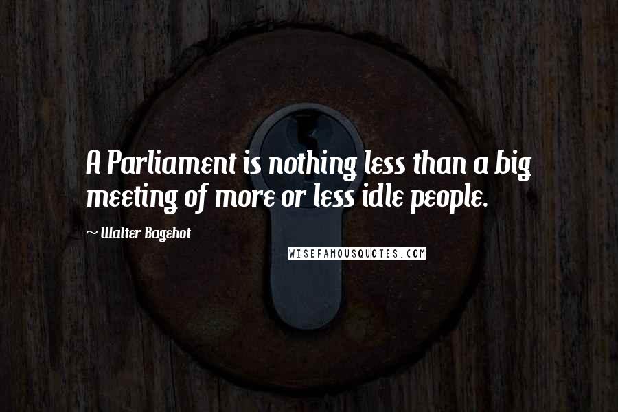 Walter Bagehot Quotes: A Parliament is nothing less than a big meeting of more or less idle people.