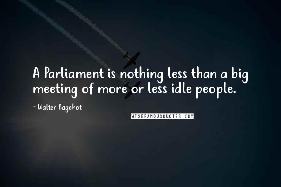 Walter Bagehot Quotes: A Parliament is nothing less than a big meeting of more or less idle people.