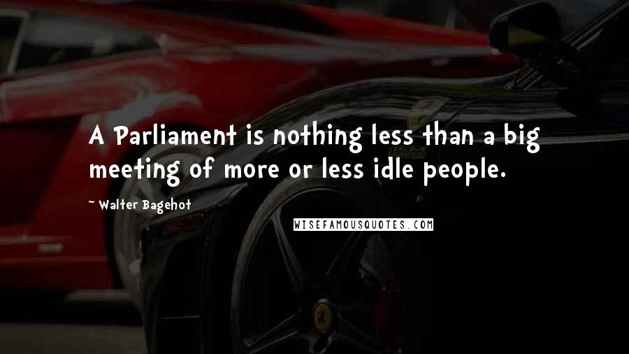 Walter Bagehot Quotes: A Parliament is nothing less than a big meeting of more or less idle people.