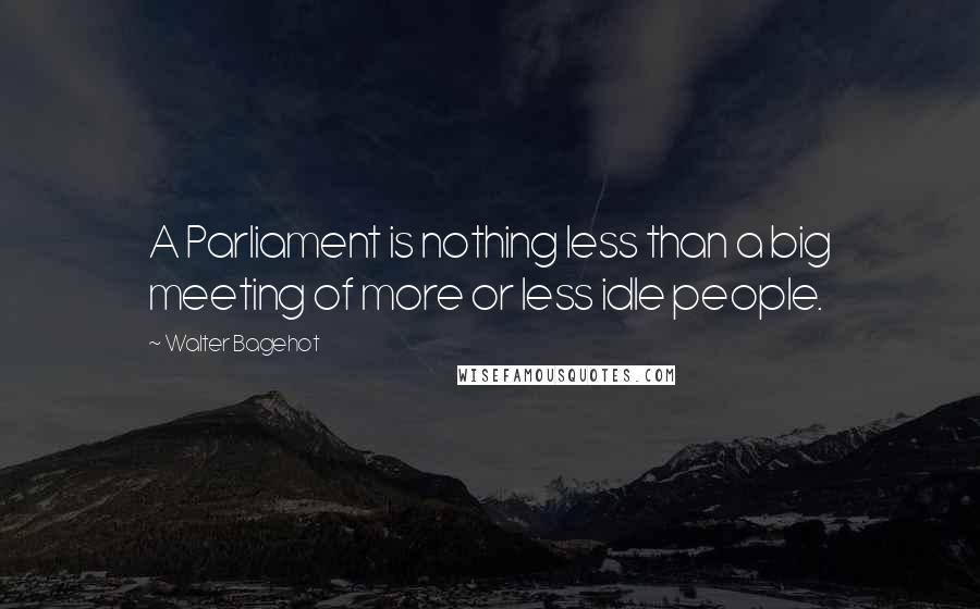 Walter Bagehot Quotes: A Parliament is nothing less than a big meeting of more or less idle people.